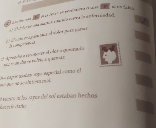 Sus al 
2 Escribe una 1 V é si la frase es verdadera o una F si es falsa. 
a) El dolor es una alarma cuando entra la enfermedad. 
b) El niño se aguantaba el dolor para ganar 
la competencia. 
c) Aprendió a reconocer el olor a quemado 
por si un día se volvía a quemar. 
Sus papás usaban ropa especial como él 
ara que no se sintiera mal. 
el viento ni los rayos del sol estaban hechos 
hacerle daño.