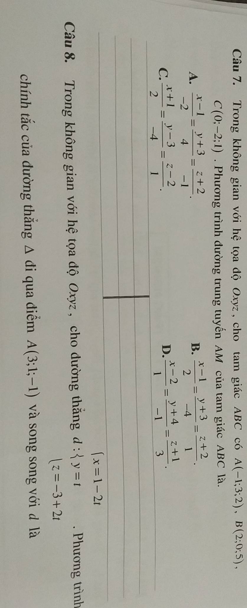 Trong không gian với hệ tọa độ Oxyz , cho tam giác ABC có A(-1;3;2), B(2;0;5),
C(0;-2;1). Phương trình đường trung tuyến AM của tam giác ABC là.
A.  (x-1)/-2 = (y+3)/4 = (z+2)/-1 .  (x-1)/2 = (y+3)/-4 = (z+2)/1 . 
B.
C.  (x+1)/2 = (y-3)/-4 = (z-2)/1 .
D.  (x-2)/1 = (y+4)/-1 = (z+1)/3 .
(x=1-2t
Câu 8. Trong không gian với hệ tọa độ Oxyz , cho đường thắng d: y=t. Phương trình
|z=-3+2t
chính tắc của đường thắng Δ đi qua điểm A(3;1;-1) và song song với d là