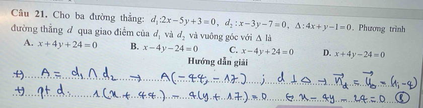 Cho ba đường thắng: . Phương trình
đường thắng đ qua giao điểm của d_1:2x-5y+3=0, d_2:x-3y-7=0, △ :4x+y-1=0 d_1 và d_2 và vuông góc với △ l_
A. x+4y+24=0 B. x-4y-24=0 C. x-4y+24=0 D. x+4y-24=0
Hướng dẫn giải