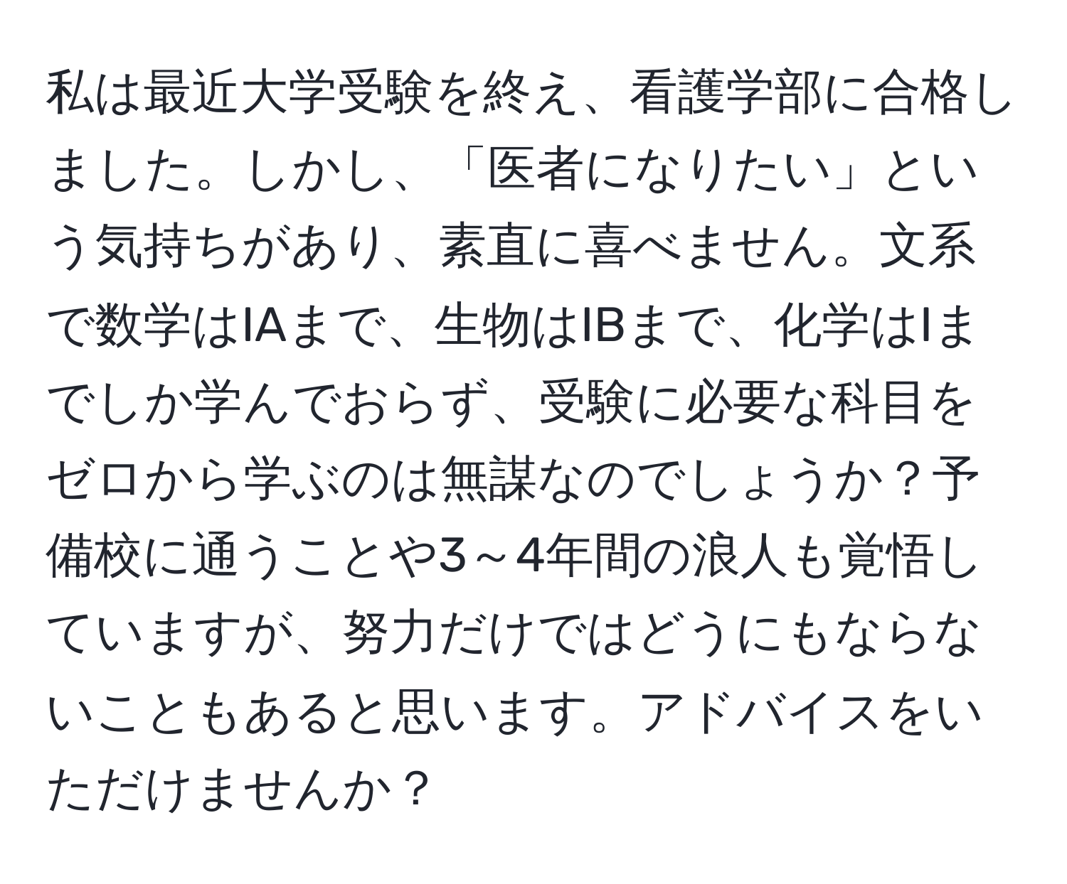 私は最近大学受験を終え、看護学部に合格しました。しかし、「医者になりたい」という気持ちがあり、素直に喜べません。文系で数学はIAまで、生物はIBまで、化学はIまでしか学んでおらず、受験に必要な科目をゼロから学ぶのは無謀なのでしょうか？予備校に通うことや3～4年間の浪人も覚悟していますが、努力だけではどうにもならないこともあると思います。アドバイスをいただけませんか？