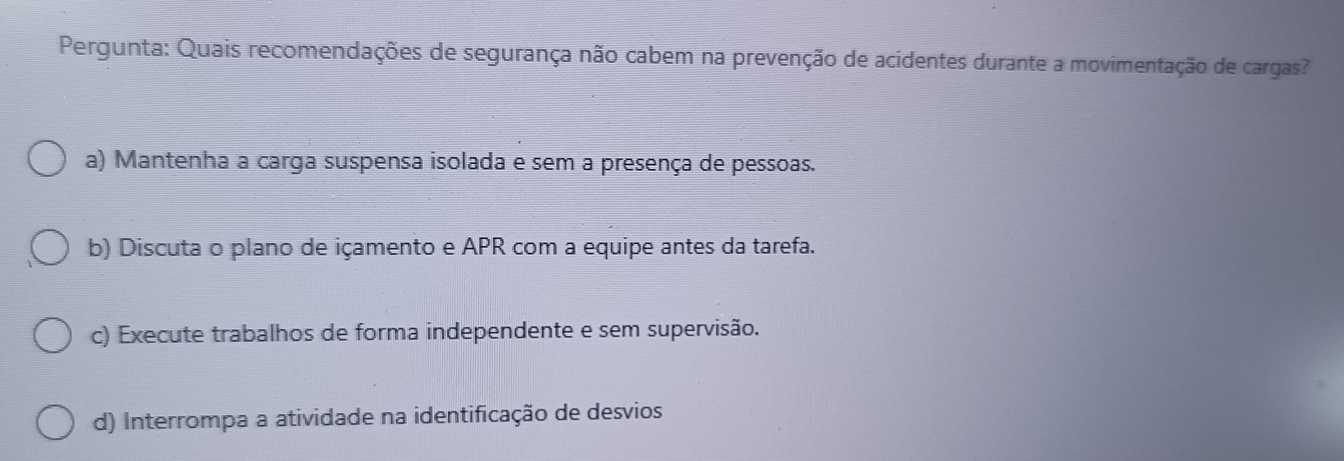 Pergunta: Quais recomendações de segurança não cabem na prevenção de acidentes durante a movimentação de cargas?
a) Mantenha a carga suspensa isolada e sem a presença de pessoas.
b) Discuta o plano de içamento e APR com a equipe antes da tarefa.
c) Execute trabalhos de forma independente e sem supervisão.
d) Interrompa a atividade na identificação de desvios