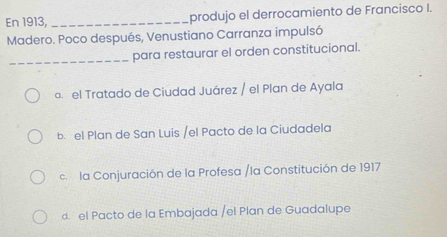 En 1913, _produjo el derrocamiento de Francisco I.
Madero. Poco después, Venustiano Carranza impulsó
_para restaurar el orden constitucional.
a. el Tratado de Ciudad Juárez / el Plan de Ayala
b. el Plan de San Luis /el Pacto de la Ciudadela
c. la Conjuración de la Profesa /la Constitución de 1917
d. el Pacto de la Embajada /el Plan de Guadalupe