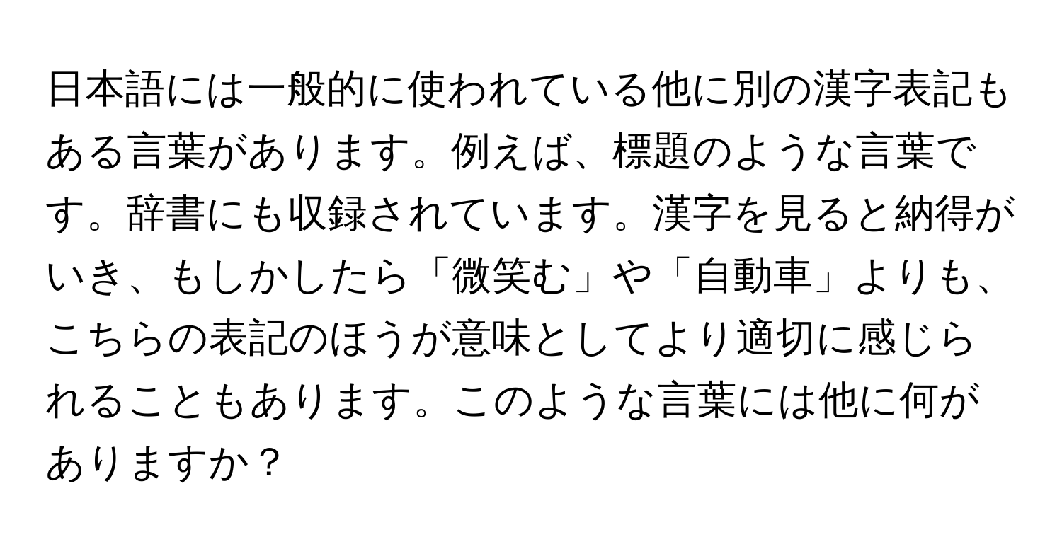 日本語には一般的に使われている他に別の漢字表記もある言葉があります。例えば、標題のような言葉です。辞書にも収録されています。漢字を見ると納得がいき、もしかしたら「微笑む」や「自動車」よりも、こちらの表記のほうが意味としてより適切に感じられることもあります。このような言葉には他に何がありますか？