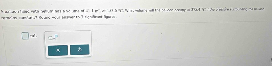 A balloon filled with helium has a volume of 41.1 mL at 153.6°C. What volume will the balloon occupy at 378.4°C if the pressure surrounding the balloon 
remains constant? Round your answer to 3 significant figures.
4y-3 □ * 10^□
× 5