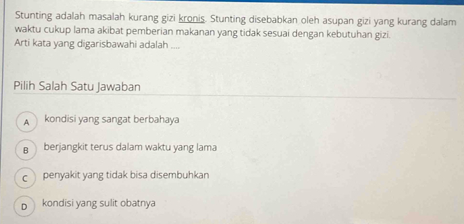 Stunting adalah masalah kurang gizi kronis. Stunting disebabkan oleh asupan gizi yang kurang dalam
waktu cukup lama akibat pemberian makanan yang tidak sesuai dengan kebutuhan gizi.
Arti kata yang digarisbawahi adalah ....
Pilih Salah Satu Jawaban
A kondisi yang sangat berbahaya
B berjangkit terus dalam waktu yang lama
c penyakit yang tidak bisa disembuhkan
D kondisi yang sulit obatnya