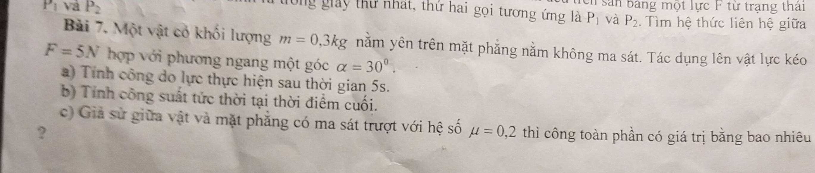 Tên sản bảng một lực F từ trạng thái 
Og giảy thư nhất, thứ hai gọi tương ứng là P_1 và P_2
P_1 và P_2. Tìm hệ thức liên hệ giữa 
Bài 7. Một vật có khối lượng m=0, 3kg nằm yên trên mặt phẳng nằm không ma sát. Tác dụng lên vật lực kéo
F=5N hợp với phương ngang một góc alpha =30^0. 
a) Tính công do lực thực hiện sau thời gian 5s. 
b) Tính công suất tức thời tại thời điểm cuối. 
c) Giả sử giữa vật và mặt phẳng có ma sát trượt với hệ số mu =0,2
? thì công toàn phần có giá trị bằng bao nhiêu