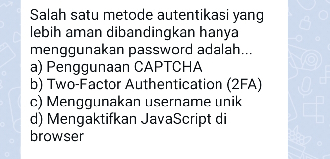 Salah satu metode autentikasi yang
lebih aman dibandingkan hanya
menggunakan password adalah...
a) Penggunaan CAPTCHA
b) Two-Factor Authentication (2FA)
c) Menggunakan username unik
d) Mengaktifkan JavaScript di
browser