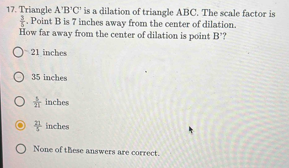 Triangle A^,B^,C^, is a dilation of triangle ABC. The scale factor is
 3/5 . Point B is 7 inches away from the center of dilation.
How far away from the center of dilation is point B' ?
21 inches
35 inches
 5/21  inches
 21/5  inches
None of these answers are correct.