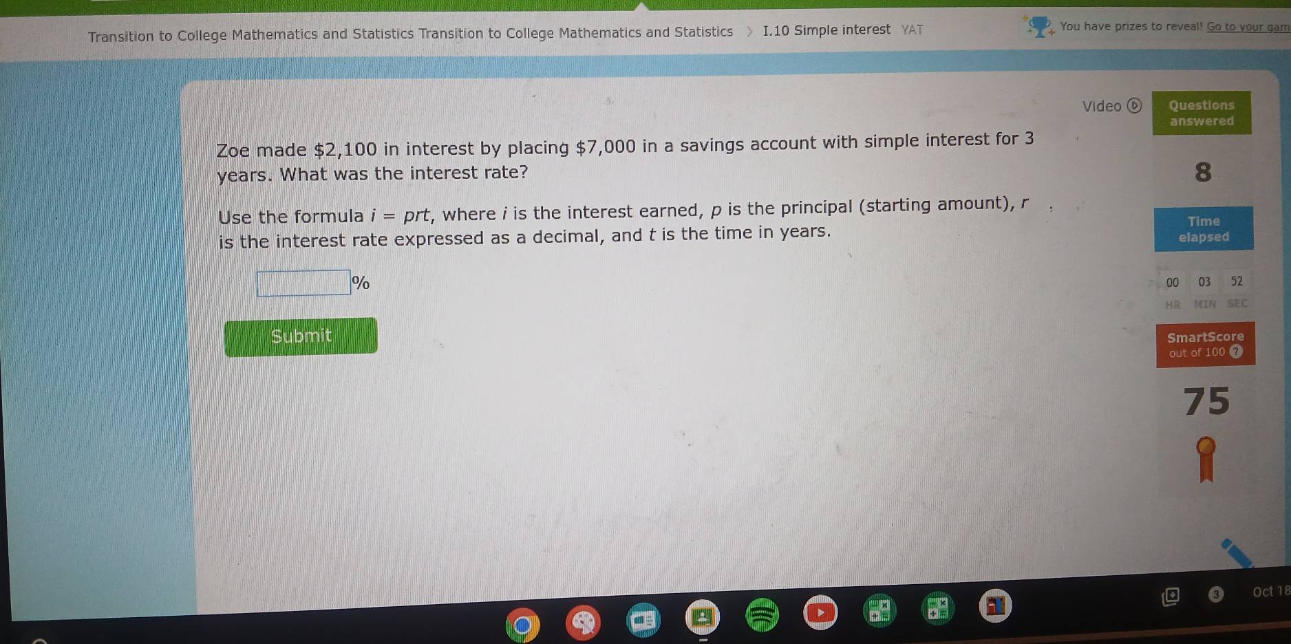 Transition to College Mathematics and Statistics Transition to College Mathematics and Statistics I. 10 Simple interest YAT 
You have prizes to reveal! Go to your gam 
Video Questions 
answered 
Zoe made $2,100 in interest by placing $7,000 in a savings account with simple interest for 3
years. What was the interest rate? 
8 
Use the formula i=prt , where i is the interest earned, p is the principal (starting amount), r
is the interest rate expressed as a decimal, and t is the time in years. elapsed Time
%
00 03 52 
HR MIN SEC 
Submit SmartScore 
out of 100 7
75
0