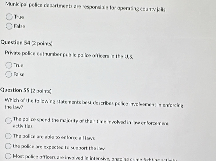 Municipal police departments are responsible for operating county jails.
True
False
Question 54 (2 points)
Private police outnumber public police officers in the U.S.
True
False
Question 55 (2 points)
Which of the following statements best describes police involvement in enforcing
the law?
The police spend the majority of their time involved in law enforcement
activities
The police are able to enforce all laws
the police are expected to support the law
Most police officers are involved in intensive, ongoing crime fighting activite