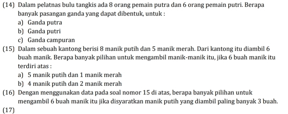 (14) Dalam pelatnas bulu tangkis ada 8 orang pemain putra dan 6 orang pemain putri. Berapa
banyak pasangan ganda yang dapat dibentuk, untuk :
a) Ganda putra
b) Ganda putri
c) Ganda campuran
(15) Dalam sebuah kantong berisi 8 manik putih dan 5 manik merah. Dari kantong itu diambil 6
buah manik. Berapa banyak pilihan untuk mengambil manik-manik itu, jika 6 buah manik itu
terdiri atas :
a) 5 manik putih dan 1 manik merah
b) 4 manik putih dan 2 manik merah
(16) Dengan menggunakan data pada soal nomor 15 di atas, berapa banyak pilihan untuk
mengambil 6 buah manik itu jika disyaratkan manik putih yang diambil paling banyak 3 buah.
(17)