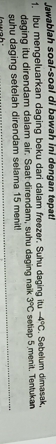 Jawablah soal-soal di bawah ini dengan tepat! 
1. Ibu mengeluarkan daging beku dari dalam freezer. Suhu daging itu -4°C. Sebelum dimasak, 
daging itu direndam dalam air. Saat direndam, suhu daging naik 3°C setiap 5 menit. Tentukan 
suhu daging setelah direndam selama 15 menit!