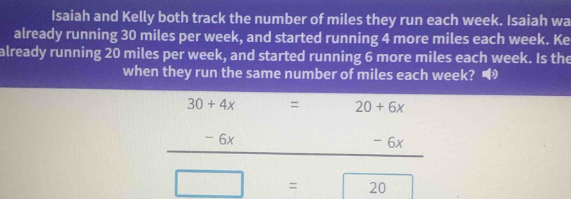 Isaiah and Kelly both track the number of miles they run each week. Isaiah wa 
already running 30 miles per week, and started running 4 more miles each week. Ke 
already running 20 miles per week, and started running 6 more miles each week. Is the 
when they run the same number of miles each week?
30+4x = 20+6x
- 6x - 6x
= 20