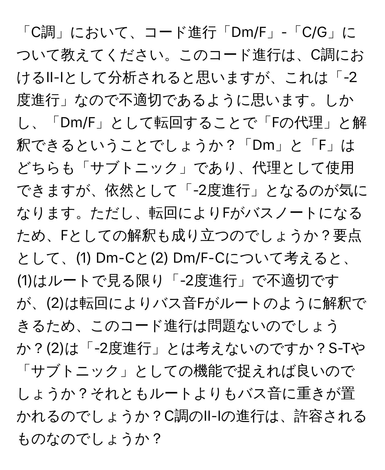 「C調」において、コード進行「Dm/F」-「C/G」について教えてください。このコード進行は、C調におけるII-Iとして分析されると思いますが、これは「-2度進行」なので不適切であるように思います。しかし、「Dm/F」として転回することで「Fの代理」と解釈できるということでしょうか？「Dm」と「F」はどちらも「サブトニック」であり、代理として使用できますが、依然として「-2度進行」となるのが気になります。ただし、転回によりFがバスノートになるため、Fとしての解釈も成り立つのでしょうか？要点として、(1) Dm-Cと(2) Dm/F-Cについて考えると、(1)はルートで見る限り「-2度進行」で不適切ですが、(2)は転回によりバス音Fがルートのように解釈できるため、このコード進行は問題ないのでしょうか？(2)は「-2度進行」とは考えないのですか？S-Tや「サブトニック」としての機能で捉えれば良いのでしょうか？それともルートよりもバス音に重きが置かれるのでしょうか？C調のII-Iの進行は、許容されるものなのでしょうか？