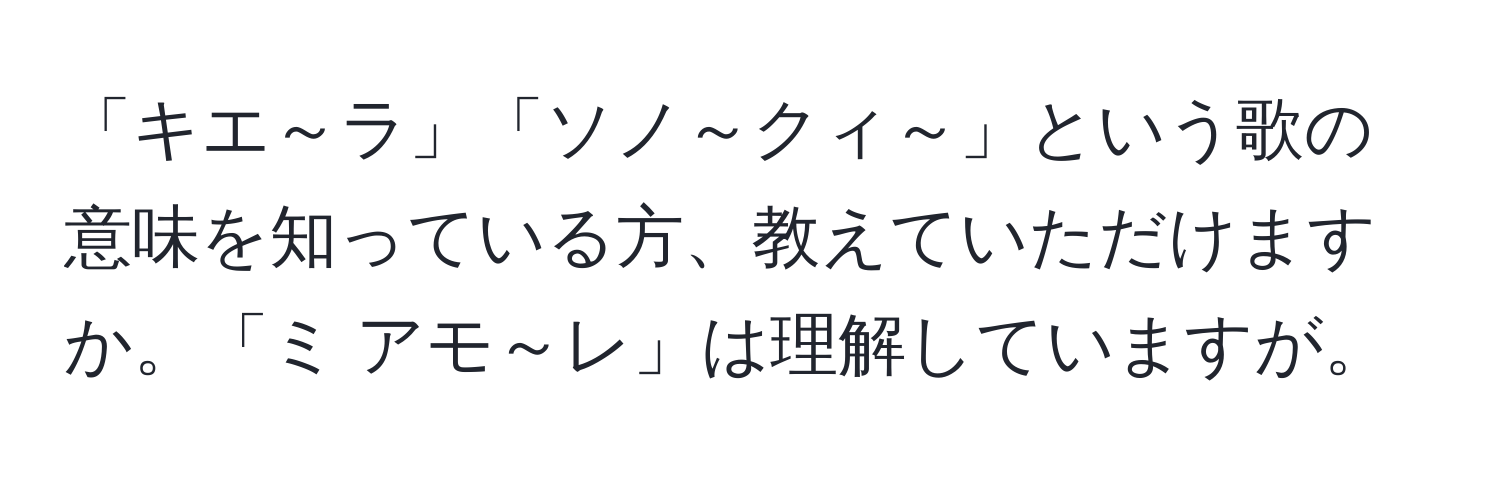 「キエ～ラ」「ソノ～クィ～」という歌の意味を知っている方、教えていただけますか。「ミ アモ～レ」は理解していますが。