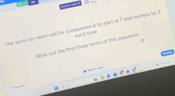 hs 4B 
4A √ 
flookwork code: 4[) alowed 
The term-to-term rule for a sequence is to start at 7 and multiply by 3
each time. 
Work out the first three terms of this sequence 
Answer 
Watch video 
< Previous 
Search