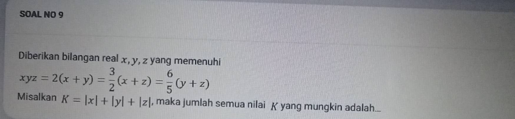 SOAL NO 9
Diberikan bilangan real x, y, z yang memenuhi
xyz=2(x+y)= 3/2 (x+z)= 6/5 (y+z)
Misalkan K=|x|+|y|+|z| , maka jumlah semua nilai K yang mungkin adalah...