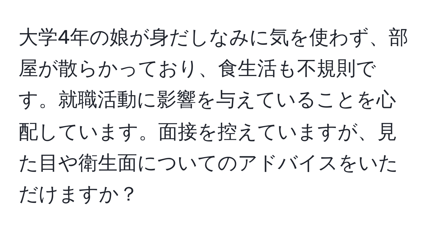 大学4年の娘が身だしなみに気を使わず、部屋が散らかっており、食生活も不規則です。就職活動に影響を与えていることを心配しています。面接を控えていますが、見た目や衛生面についてのアドバイスをいただけますか？