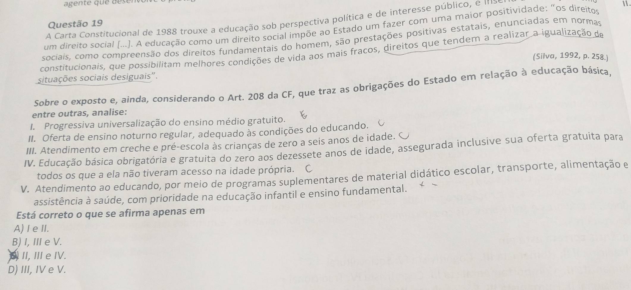 agente que désen
A Carta Constitucional de 1988 trouxe a educação sob perspectiva política e de interesse público, e inso
11
Questão 19
um direito social [...]. A educação como um direito social impõe ao Estado um fazer com uma maior positividade: “os direitos
sociais, como compreensão dos direitos fundamentais do homem, são prestações positivas estatais, enunciadas em normas
constitucionais, que possibilitam melhores condições de vida aos mais fracos, direitos que tendem a realizar a igualização de
(Silva, 1992, p. 258.)
situações sociais desiguais".
Sobre o exposto e, ainda, considerando o Art. 208 da CF, que traz as obrigações do Estado em relação à educação básica,
entre outras, analise:
I. Progressiva universalização do ensino médio gratuito.
II. Oferta de ensino noturno regular, adequado às condições do educando.
III. Atendimento em creche e pré-escola às crianças de zero a seis anos de idade. C
IV. Educação básica obrigatória e gratuita do zero aos dezessete anos de idade, assegurada inclusive sua oferta gratuita para
todos os que a ela não tiveram acesso na idade própria. C
V. Atendimento ao educando, por meio de programas suplementares de material didático escolar, transporte, alimentação e
assistência à saúde, com prioridade na educação infantil e ensino fundamental.
Está correto o que se afirma apenas em
A)I e II.
B) I, II e V.
II, III e IV.
D) III, IV e V.