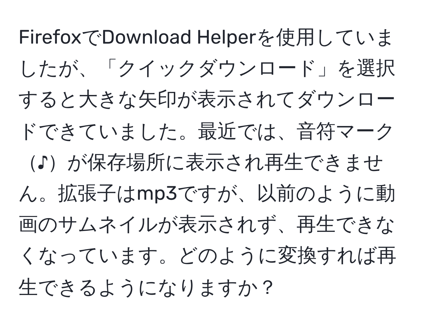 FirefoxでDownload Helperを使用していましたが、「クイックダウンロード」を選択すると大きな矢印が表示されてダウンロードできていました。最近では、音符マーク♪が保存場所に表示され再生できません。拡張子はmp3ですが、以前のように動画のサムネイルが表示されず、再生できなくなっています。どのように変換すれば再生できるようになりますか？