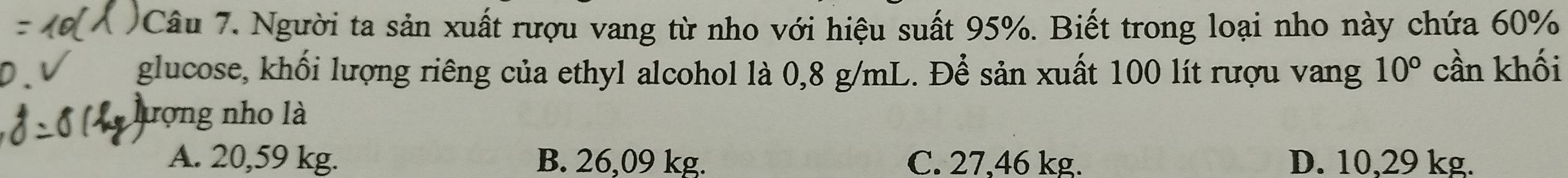 Người ta sản xuất rượu vang từ nho với hiệu suất 95%. Biết trong loại nho này chứa 60%
glucose, khối lượng riêng của ethyl alcohol là 0,8 g/mL. Để sản xuất 100 lít rượu vang 10° cần khối
lượng nho là
A. 20,59 kg. B. 26,09 kg. C. 27.46 kg. D. 10,29 kg.