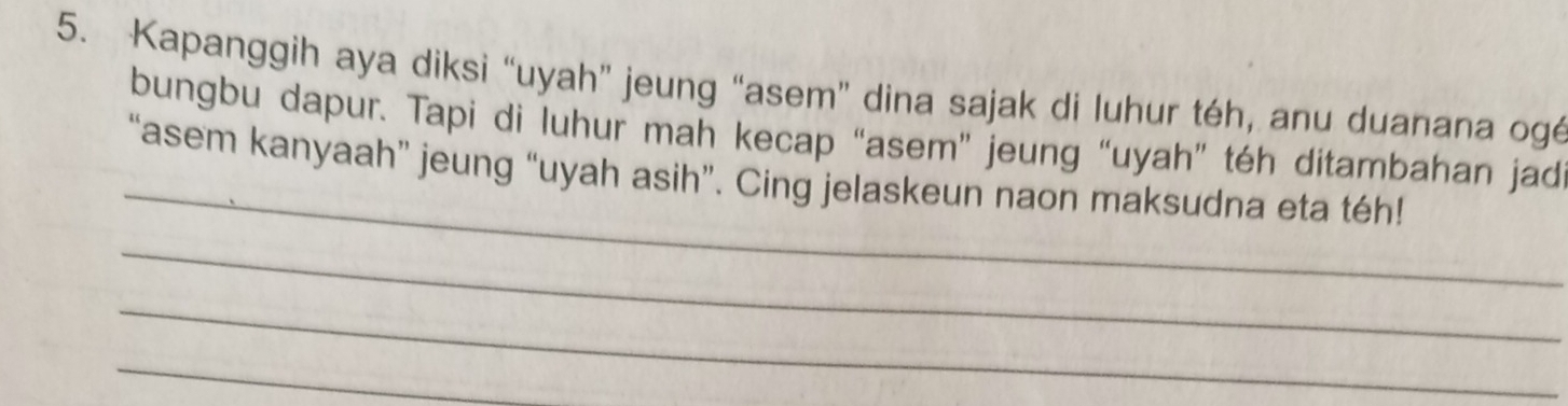 Kapanggih aya diksi “uyah” jeung “asem” dina sajak di luhur téh, anu duanana ogé 
bungbu dapur. Tapi di luhur mah kecap “asem” jeung “uyah” téh ditambahan jad 
_ 
“asem kanyaah” jeung “uyah asih”. Cing jelaskeun naon maksudna eta téh! 
_ 
_ 
_