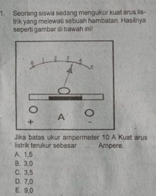 Seorang siswa sedang mengukur kuat arus lis-
trik yang melewati sebuah hambatan. Hasilnya
seperti gambar di bawah ini!
Jika batas ukur ampermeter 10 A Kuat arus
listrik terukur sebesar ... Ampere.
A. 1,5
B. 3,0
C. 3,5
D. 7,0
E. 9,0