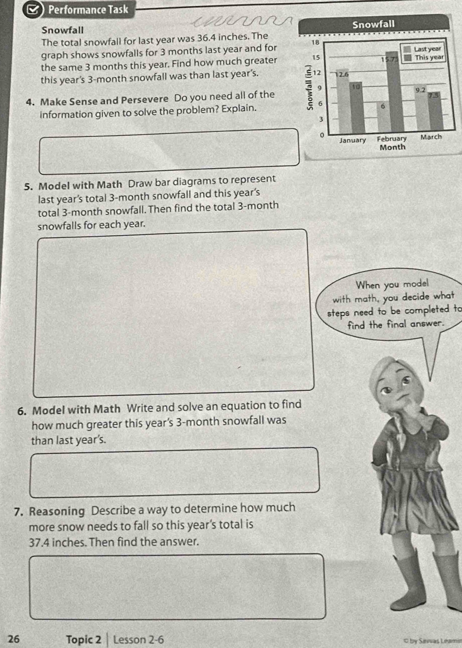 Performance Task 
Snowfall 
The total snowfall for last year was 36.4 inches. The 
graph shows snowfalls for 3 months last year and for 
the same 3 months this year. Find how much greater 
this year's 3-month snowfall was than last year’s. 
4. Make Sense and Persevere Do you need all of the 
information given to solve the problem? Explain. 
5. Model with Math Draw bar diagrams to represent 
last year’s total 3-month snowfall and this year’s
total 3-month snowfall. Then find the total 3-month
snowfalls for each year. 
When you model 
with math, you decide what 
steps need to be completed to 
find the final answer. 
6. Model with Math Write and solve an equation to find 
how much greater this year’s 3-month snowfall was 
than last year’s. 
7. Reasoning Describe a way to determine how much 
more snow needs to fall so this year’s total is
37.4 inches. Then find the answer. 
26 Topic 2 Lesson 2-6 by Sivas Leamir