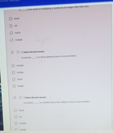 A _is the reault of multiptying a number by an integer other than zero
facto
wel
match
rre/tiphe
2) Select the bext answer
A common _is a factor shared by two or more numbers.
multiple
number
factor
integer
3) Select the best answer
A common_ is a number that is the muttiple of two or more numbers
Tactol
s01
mutiple
number