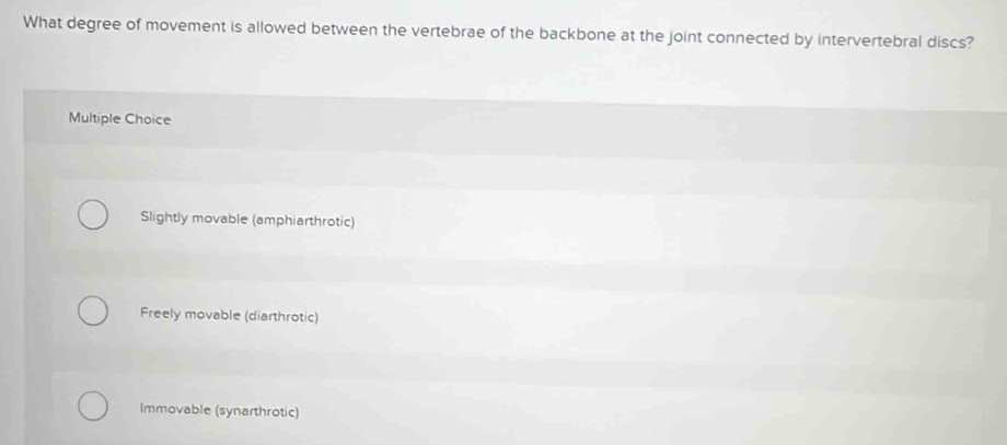 What degree of movement is allowed between the vertebrae of the backbone at the joint connected by intervertebral discs?
Multiple Choice
Slightly movable (amphiarthrotic)
Freely movable (diarthrotic)
Immovable (synarthrotic)