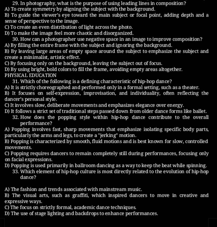 In photography, what is the purpose of using leading lines in composition?
A) To create symmetry by aligning the subject with the background.
B) To guide the viewer’s eye toward the main subject or focal point, adding depth and a
sense of perspective to the image.
C) To create an even distribution of light across the photo.
D) To make the image feel more chaotic and disorganized.
30. How can a photographer use negative space in an image to improve composition?
A) By filling the entire frame with the subject and ignoring the background.
B) By leaving large areas of empty space around the subject to emphasize the subject and
create a minimalist, artistic effect.
C) By focusing only on the background, leaving the subject out of focus.
D) By using bright, bold colors to fill the frame, avoiding empty areas altogether.
PHYSICAL EDUCATION
31. Which of the following is a defining characteristic of hip-hop dance?
A) It is strictly choreographed and performed only in a formal setting, such as a theater.
B) It focuses on self-expression, improvisation, and individuality, often reflecting the
dancer’s personal style.
C) It involves slow, deliberate movements and emphasizes elegance over energy.
D) It follows a strict set of traditional steps passed down from older dance forms like ballet.
32. How does the popping style within hip-hop dance contribute to the overall
performance?
A) Popping involves fast, sharp movements that emphasize isolating specific body parts,
particularly the arms and legs, to create a ''jerking'' motion.
B) Popping is characterized by smooth, fluid motions and is best known for slow, controlled
movements.
C) Popping requires dancers to remain completely still during performances, focusing only
on facial expressions.
D) Popping is used primarily in ballroom dancing as a way to keep the beat while spinning.
33. Which element of hip-hop culture is most directly related to the evolution of hip-hop
dance?
A) The fashion and trends associated with mainstream music.
B) The visual arts, such as graffiti, which inspired dancers to move in creative and
expressive ways.
C) The focus on strictly formal, academic dance techniques.
D) The use of stage lighting and backdrops to enhance performances.