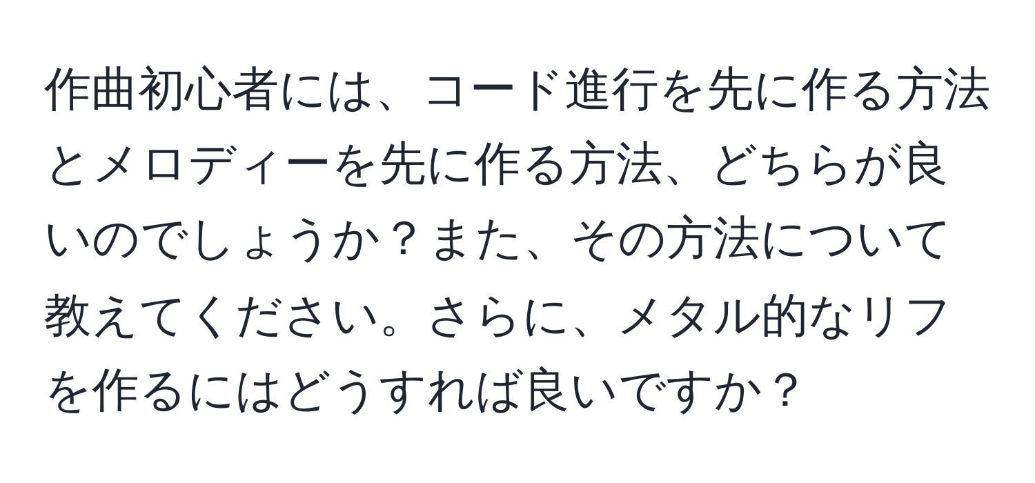 作曲初心者には、コード進行を先に作る方法とメロディーを先に作る方法、どちらが良いのでしょうか？また、その方法について教えてください。さらに、メタル的なリフを作るにはどうすれば良いですか？