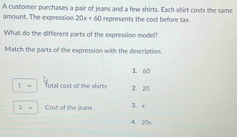 A customer purchases a pair of jeans and a few shirts. Each shirt costs the same
amount. The expression 20x+60 represents the cost before tax.
What do the different parts of the expression model?
Match the parts of the expression with the description.
1. 60
1 Total cost of the shirts 2. 20
2 Cost of the jeans 3. x
4、 20x