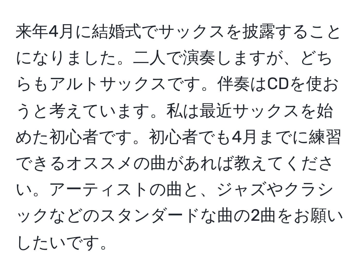 来年4月に結婚式でサックスを披露することになりました。二人で演奏しますが、どちらもアルトサックスです。伴奏はCDを使おうと考えています。私は最近サックスを始めた初心者です。初心者でも4月までに練習できるオススメの曲があれば教えてください。アーティストの曲と、ジャズやクラシックなどのスタンダードな曲の2曲をお願いしたいです。