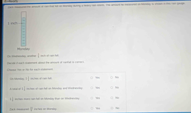 Ready
Zaok measured the amount of ram that tell on Mondzy during a heavy rain storm. The amount he measured on Mondzy is shown in this rain gauge.
On Wednesday, another  3/8  inch of rain fell.
Decide if each statement about the amount of rainfall is correct.
Choose Yes or No for each statement.
On Monday. 1 1/4  inches of rain fell. Yes No
A total of 1 7/8  inches of rain fell on Monday and Wednesday. Yes No
1 1/8  inches more rain fell on Monday than on Wednesday. Yes No
Zack measured  10/8  inches on Monday.
Yes No