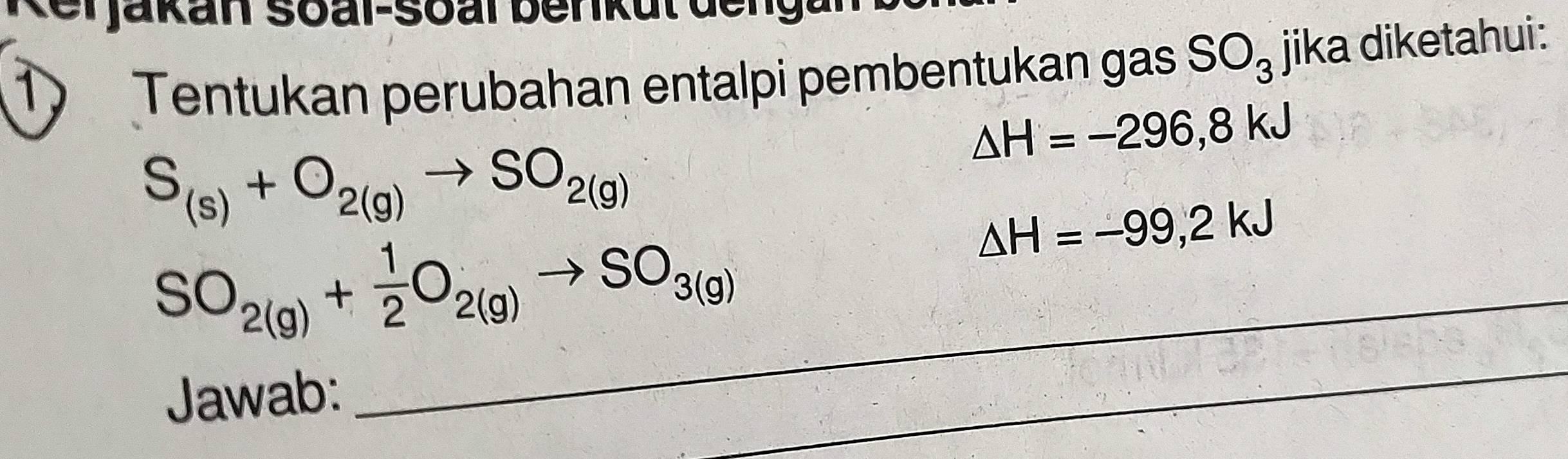 Tentukan perubahan entalpi pembentukan gas SO_3 jika diketahui:
△ H=-296,8kJ
S_(s)+O_2(g)to SO_2(g)
△ H=-99,2kJ
_ SO_2(g)+ 1/2 O_2(g)to SO_3(g)
Jawab: 
_