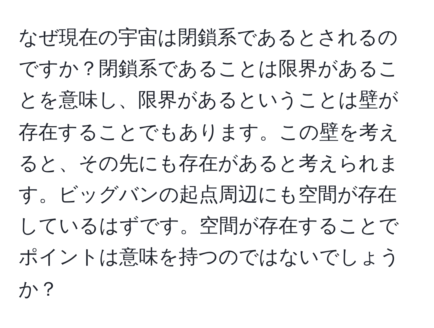 なぜ現在の宇宙は閉鎖系であるとされるのですか？閉鎖系であることは限界があることを意味し、限界があるということは壁が存在することでもあります。この壁を考えると、その先にも存在があると考えられます。ビッグバンの起点周辺にも空間が存在しているはずです。空間が存在することでポイントは意味を持つのではないでしょうか？