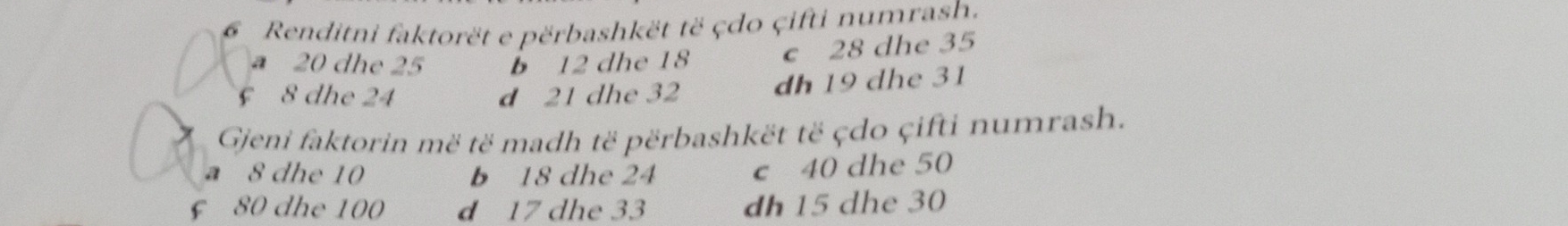 Renditni faktorët e përbashkët të çdo çifti numrash.
a 20 dhe 25 b 12 dhe 18 c 28 dhe 35
8 dhe 24 d 21 dhe 32 dh 19 dhe 31
Gjeni faktorin më të madh të përbashkët të çdo çifti numrash.
a 8 dhe 10 b 18 dhe 24
c 40 dhe 50
£ 80 dhe 100 d 17 dhe 33 dh 15 dhe 30