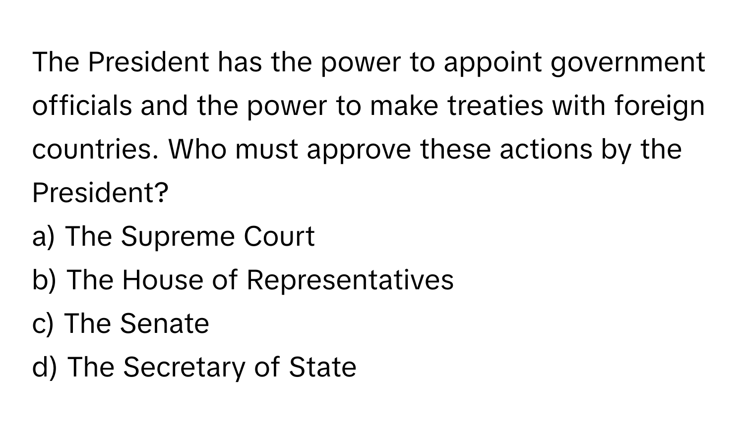 The President has the power to appoint government officials and the power to make treaties with foreign countries. Who must approve these actions by the President?

a) The Supreme Court 
b) The House of Representatives 
c) The Senate 
d) The Secretary of State