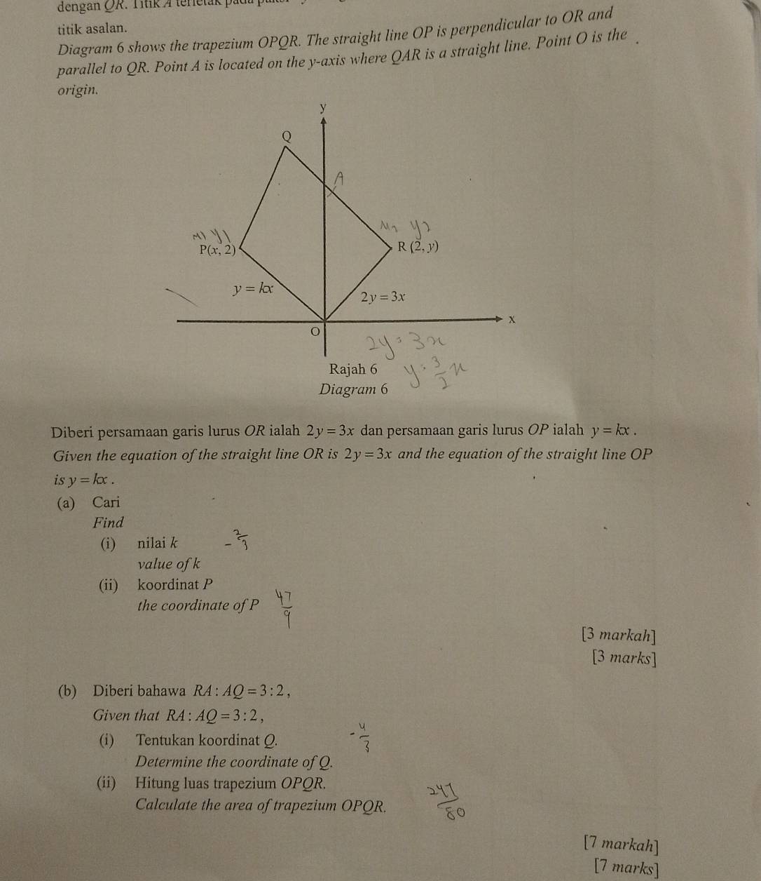 dengan QR. Títik A terletak pad
titik asalan.
Diagram 6 shows the trapezium OPQR. The straight line OP is perpendicular to OR and
parallel to QR. Point A is located on the y-axis where QAR is a straight line. Point O is the
origin.
Diagram 6
Diberi persamaan garis lurus OR ialah 2y=3x dan persamaan garis lurus OP ialah y=kx.
Given the equation of the straight line OR is 2y=3x and the equation of the straight line OP
is y=kx.
(a) Cari
Find
(i) nilai k - 2/3 
value of k
(ii) koordinat P
the coordinate of P
[3 markah]
[3 marks]
(b) Diberi bahawa RA : AQ=3:2,
Given that RA : AQ=3:2,
(i) Tentukan koordinat Q.
Determine the coordinate of Q.
(ii) Hitung luas trapezium OPQR.
Calculate the area of trapezium OPQR.
[7 markah]
[7 marks]