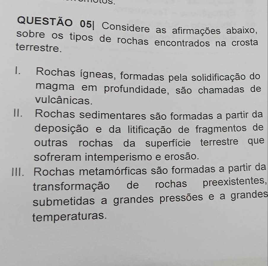 US.
QUESTÃO 05| Considere as afirmações abaixo,
sobre os tipos de rochas encontrados na crosta 
terrestre.
I. Rochas ígneas, formadas pela solidificação do
magma em profundidade, são chamadas de
vulcânicas.
II. Rochas sedimentares são formadas a partir da
deposição e da litificação de fragmentos de
outras rochas da superfície terrestre que
sofreram intemperismo e erosão.
III. Rochas metamórficas são formadas a partir da
transformação de rochas preexistentes,
submetidas a grandes pressões e a grandes
temperaturas.