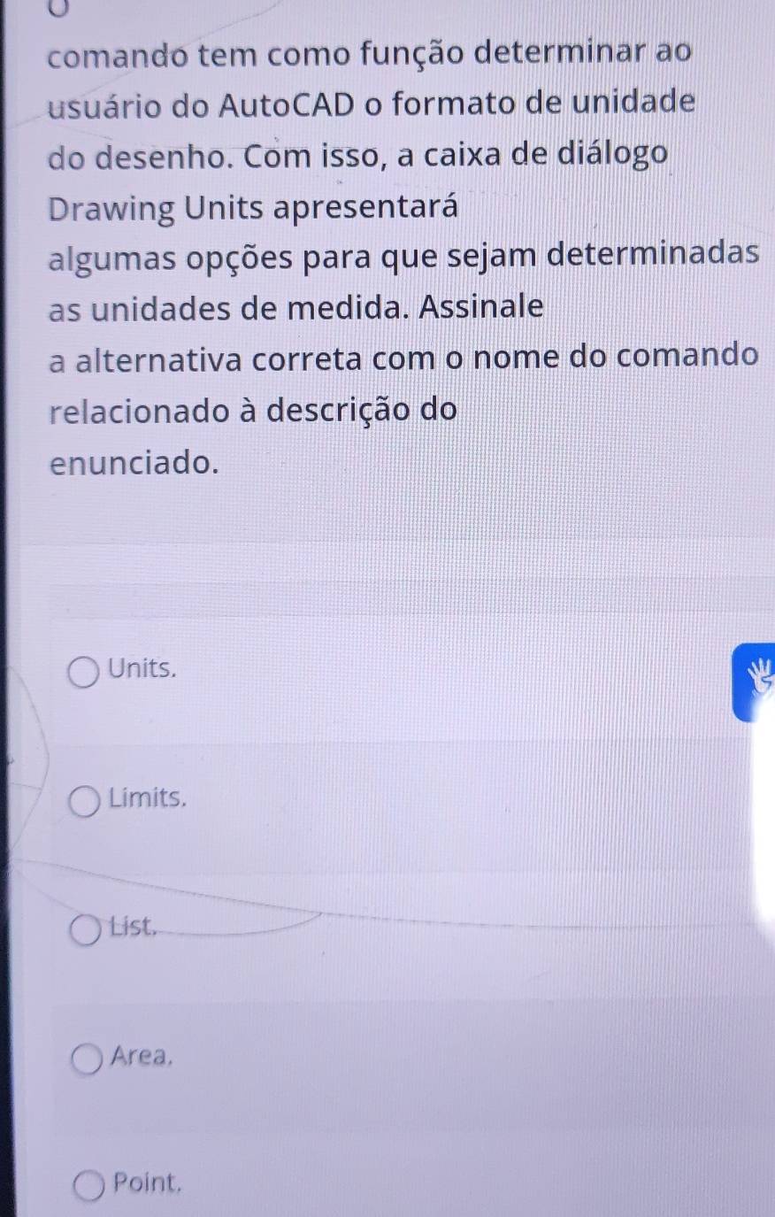 comando tem como função determinar ao
usuário do AutoCAD o formato de unidade
do desenho. Com isso, a caixa de diálogo
Drawing Units apresentará
algumas opções para que sejam determinadas
as unidades de medida. Assinale
a alternativa correta com o nome do comando
relacionado à descrição do
enunciado.
Units.
Limits.
List.
Area.
Point.