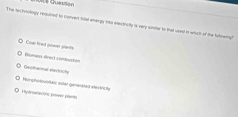 Qoice Question
The technology required to convert tidal energy into electricity is very similar to that used in which of the following?
Coal-fired power plants
Biomass direct combustion
Geothermal electricity
Nonphotovoltaic solar-generated electricity
Hydroelectric power plants