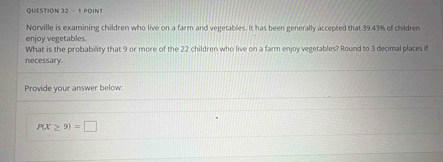 · 1 POINT 
Norville is examining children who live on a farm and vegetables. It has been generally accepted that 39.43% of children 
enjoy vegetables. 
What is the probability that 9 or more of the 22 children who live on a farm enjoy vegetables? Round to 3 decimal places if 
necessary. 
Provide your answer below:
P(X≥ 9)=□