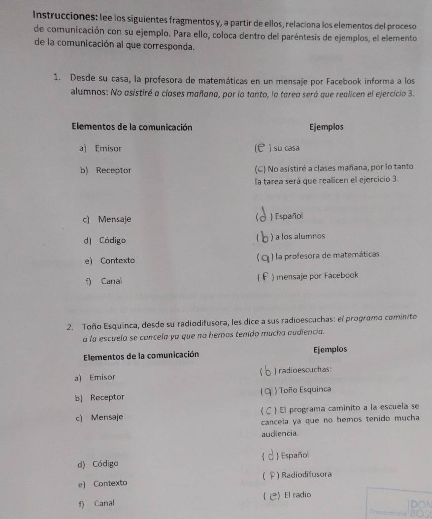 Instrucciones: lee los siguientes fragmentos y, a partir de ellos, relaciona los elementos del proceso 
de comunicación con su ejemplo. Para ello, coloca dentro del paréntesis de ejemplos, el elemento 
de la comunicación al que corresponda. 
1. Desde su casa, la profesora de matemáticas en un mensaje por Facebook informa a los 
alumnos: No asistiré a clases mañana, por lo tanto, la tarea será que realicen el ejercicio 3. 
Elementos de la comunicación Ejemplos 
a) Emisor )su casa 
at 
b) Receptor (C) No asistiré a clases mañana, por lo tanto 
la tarea será que realicen el ejercicio 3. 
c) Mensaje ) Español 
 
d) Código ) a los alumnos 
e) Contexto ) la profesora de matemáticas 
f) Canal ) mensaje por Facebook 
2. Toño Esquinca, desde su radiodifusora, les dice a sus radioescuchas: el programa caminito 
a la escuela se cancela ya que no hemos tenido mucha audiencia. 
Elementos de la comunicación Ejemplos 
 
a) Emisor ) radioescuchas: 
 
b) Receptor ) Toño Esquinca 
c) Mensaje ) El programa caminito a la escuela se 
cancela ya que no hemos tenido mucha 
audiencia. 
 
d) Código ) Español 
e) Contexto ( F ) Radiodifusora 
( )El radio 
f) Canal 
Preporatoria