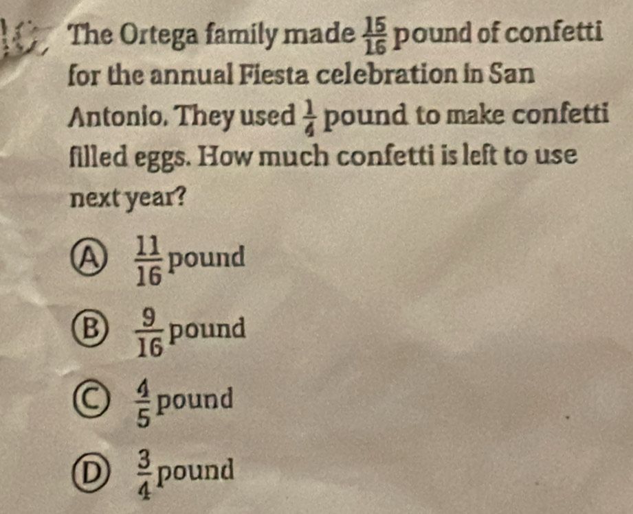 a The Ortega family made  15/16 pound of confetti
for the annual Fiesta celebration in San
Antonio. They used  1/4 pound to make confetti
filled eggs. How much confetti is left to use
next year?
A  11/16  poun a
B  9/16  pound .  4/5 pound
D  3/4 pound