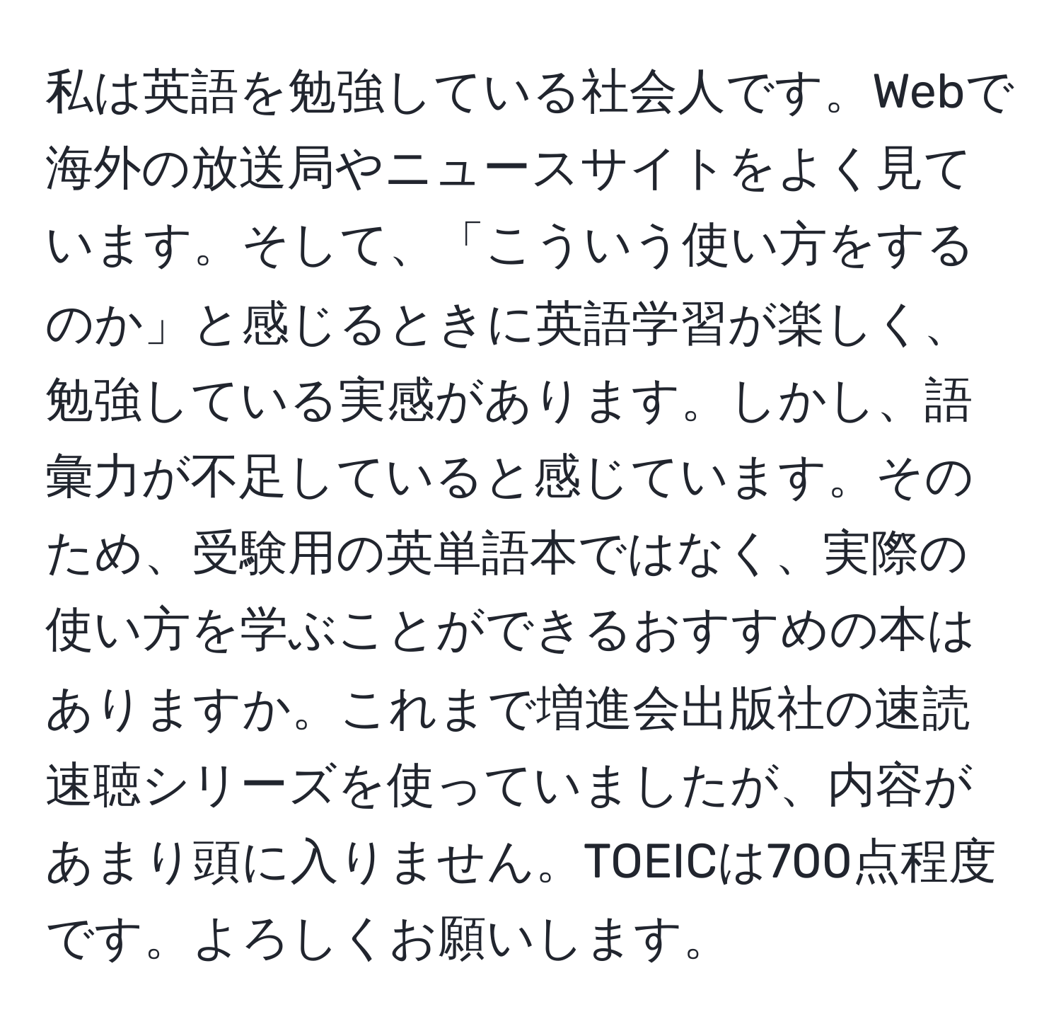 私は英語を勉強している社会人です。Webで海外の放送局やニュースサイトをよく見ています。そして、「こういう使い方をするのか」と感じるときに英語学習が楽しく、勉強している実感があります。しかし、語彙力が不足していると感じています。そのため、受験用の英単語本ではなく、実際の使い方を学ぶことができるおすすめの本はありますか。これまで増進会出版社の速読速聴シリーズを使っていましたが、内容があまり頭に入りません。TOEICは700点程度です。よろしくお願いします。