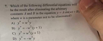 Which of the following differential equations will
be the result after eliminating the arbitrary
constants A and B in the equation y=Asin (wt+B)
where w is a parameter not to be eliminated?
A) y''=w^2y
B) y''=-w^2(y+1)
C) y''=w^2(y+1)
D) y''=-w^2y