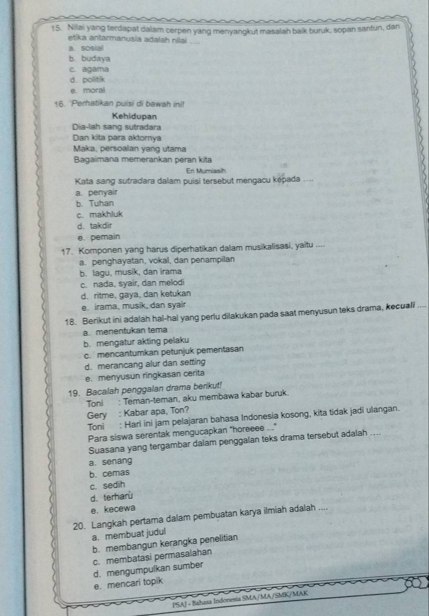 Nilai yang terdapat dalam cerpen yang menyangkut masalah baik buruk, sopan santun, dan
etika antarmanusia adalah nilai ....
a. sosial
b. budaya
c. agama
d. politik
e. moral
16. Perhatikan puisi di bawah ini!
Kehidupan
Dia-lah sang sutradara
Dan kita para aktornya
Maka, persoalan yang utama
Bagaimana memerankan peran kita
En Mumiasih
Kata sang sutradara dalam puisi tersebut mengacu képada ....
a. penyair
b. Tuhan
c. makhluk
d. takdir
e. pemain
17. Komponen yang harus diperhatikan dalam musikalisasi, yaitu ....
a. penghayatan, vokal, dan penampilan
b. lagu, musik, dan irama
c. nada, syair, dan melodi
d. ritme, gaya, dan ketukan
e. irama, musik, dan syair
18. Berikut ini adalah hal-hal yang perlu dilakukan pada saat menyusun teks drama, kecuali_
a. menentukan tema
b. mengatur akting pelaku
c. mencantumkan petunjuk pementasan
d. merancang alur dan setting
e. menyusun ringkasan cerita
19. Bacalah penggalan drama berikut!
Toni : Teman-teman, aku membawa kabar buruk.
Gery : Kabar apa, Ton?
Toni : Hari ini jam pelajaran bahasa Indonesia kosong, kita tidak jadi ulangan.
Para siswa serentak mengucapkan "horeeee ...”
Suasana yang tergambar dalam penggalan teks drama tersebut adalah ....
a. senang
b. cemas
c. sedih
d. terharu
e. kecewa
20. Langkah pertama dalam pembuatan karya ilmiah adalah ....
a. membuat judul
b. membangun kerangka penelitian
c. membatasi permasalahan
d. mengumpulkan sumber
e.mencari topik
PSAJ - Bahasa Indonesia SMA