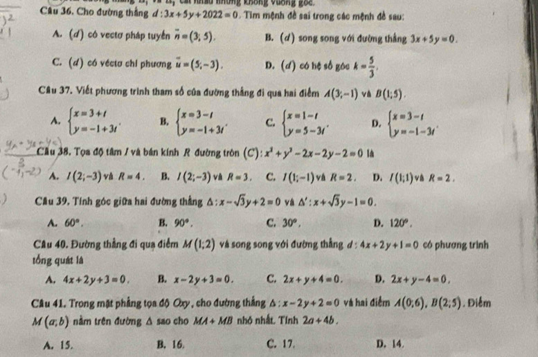 Ca nhều khững không vuơng go e 
Câu 36. Cho đường thắng d : 3x+5y+2022=0 Tim mệnh đề sai trong các mệnh đề sau:
A. (d) có vectơ pháp tuyển overline n=(3;5). B. (d) song song với đường thẳng 3x+5y=0.
C. (d) có vécta chi phương overline u=(5,-3). D. (d) có hệ số góc k= 5/3 ,
Câu 37. Viết phương trình tham số của đường thắng đi qua hai điểm A(3;-1) và B(1;5).
A. beginarrayl x=3+t y=-1+3tendarray. . B. beginarrayl x=3-t y=-1+3tendarray. . C. beginarrayl x=1-t y=5-3tendarray. . D. beginarrayl x=3-t y=-1-3tendarray. .
Cầu 38. Tọa độ tâm / và bán kính R đường tròn (C): x^2+y^2-2x-2y-2=0 Ià
A. I(2;-3) và R=4. B. I(2;-3) và R=3. C. I(1;-1) vá R=2, D. I(1;1) R=2,
)  Cầu 39, Tính góc giữa hai đường thẳng Δ; x-sqrt(3)y+2=0 vá △ ':x+sqrt(3)y-1=0.
A. 60°. B. 90°. C. 30°, D. 120°.
Câu 40. Đường thẳng đi qua điểm M(1;2) và song song với đường thẳng d : 4x+2y+1=0 có phương trình
tổng quát là
A. 4x+2y+3=0. B. x-2y+3=0. C. 2x+y+4=0. D. 2x+y-4=0,
Câu 41. Trong mặt phẳng tọa độ Oxy , cho đường thắng △ :x-2y+2=0 và hai điểm A(0;6),B(2;5). Điểm
M(a;b) nằm trên đường △ sao cho MA+MB nhỏ nhất. Tính 2a+4b.
A. 15. B. 16. C. 17. D. 14